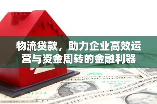 洪江物流贷款，助力企业高效运营与资金周转的金融利器