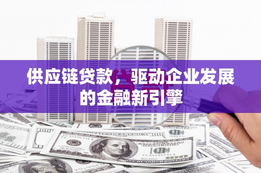 洪江供应链贷款，驱动企业发展的金融新引擎