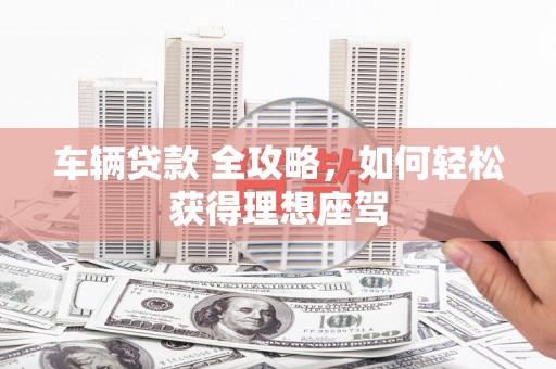 洪江车辆贷款 全攻略，如何轻松获得理想座驾