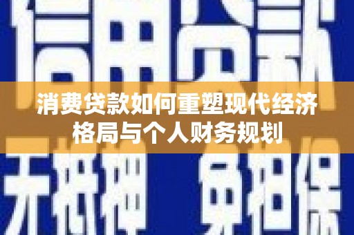 洪江消费贷款如何重塑现代经济格局与个人财务规划