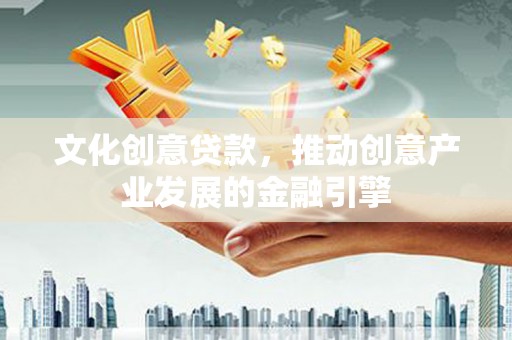 洪江文化创意贷款，推动创意产业发展的金融引擎
