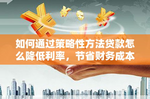 洪江如何通过策略性方法贷款怎么降低利率，节省财务成本