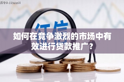 洪江如何在竞争激烈的市场中有效进行贷款推广？