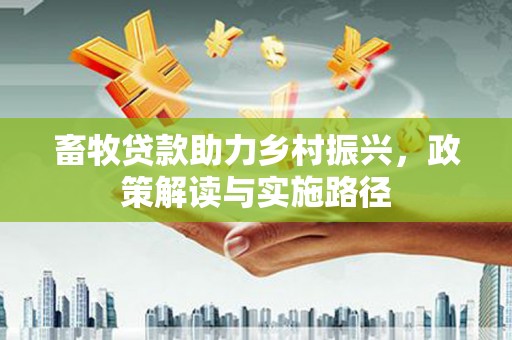 洪江畜牧贷款助力乡村振兴，政策解读与实施路径