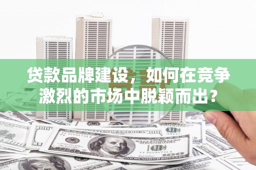 洪江贷款品牌建设，如何在竞争激烈的市场中脱颖而出？