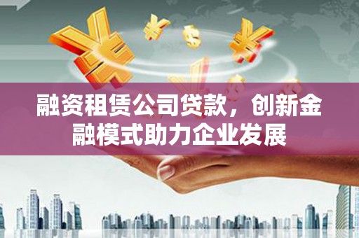 洪江融资租赁公司贷款，创新金融模式助力企业发展