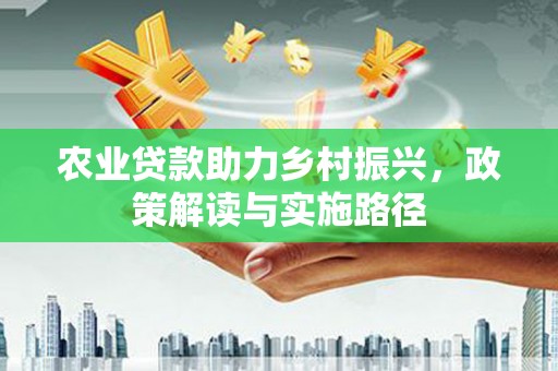 洪江农业贷款助力乡村振兴，政策解读与实施路径