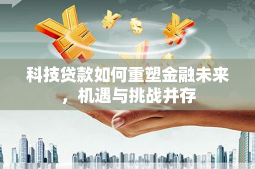 洪江科技贷款如何重塑金融未来，机遇与挑战并存