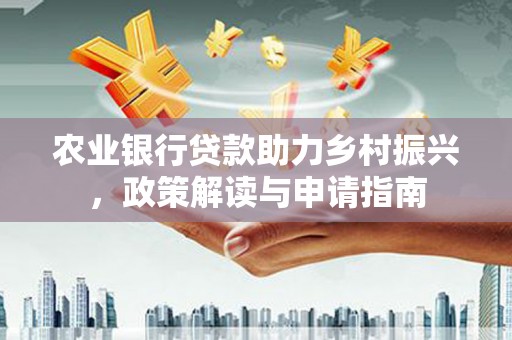 洪江农业银行贷款助力乡村振兴，政策解读与申请指南