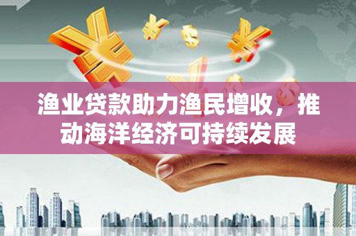 洪江渔业贷款助力渔民增收，推动海洋经济可持续发展