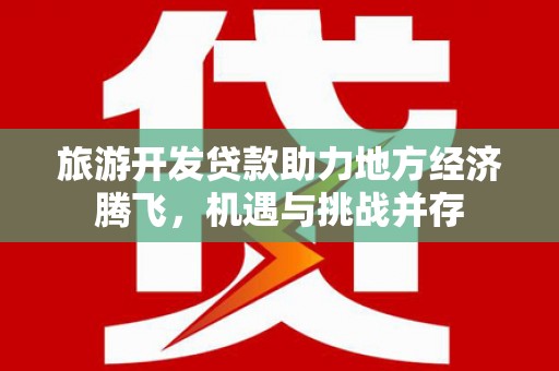 洪江旅游开发贷款助力地方经济腾飞，机遇与挑战并存
