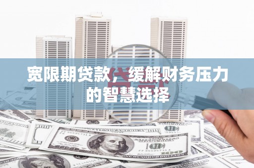 洪江宽限期贷款，缓解财务压力的智慧选择