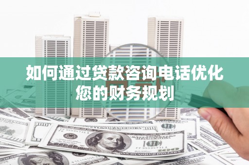 洪江如何通过贷款咨询电话优化您的财务规划