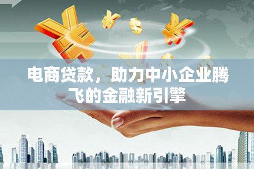 洪江电商贷款，助力中小企业腾飞的金融新引擎
