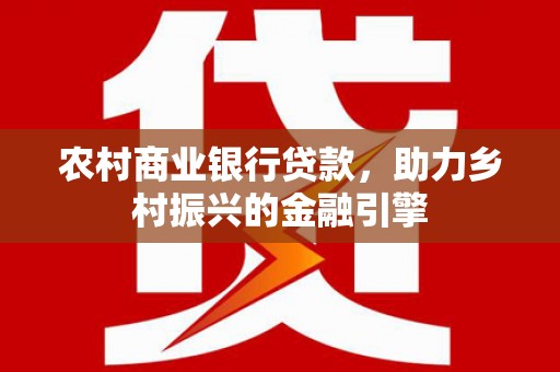 洪江农村商业银行贷款，助力乡村振兴的金融引擎