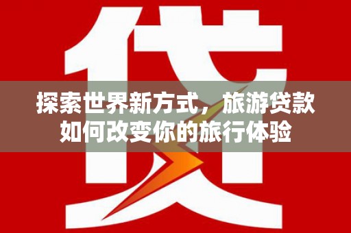 洪江探索世界新方式，旅游贷款如何改变你的旅行体验