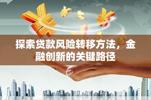 洪江探索贷款风险转移方法，金融创新的关键路径