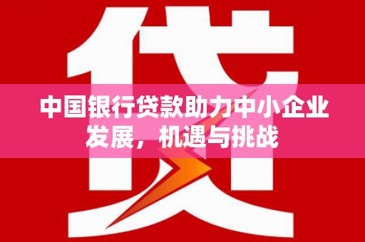洪江中国银行贷款助力中小企业发展，机遇与挑战