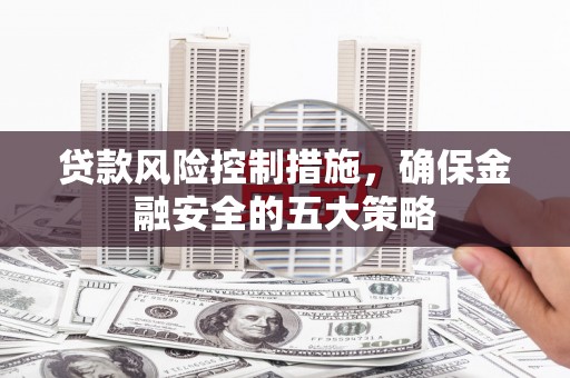 洪江贷款风险控制措施，确保金融安全的五大策略