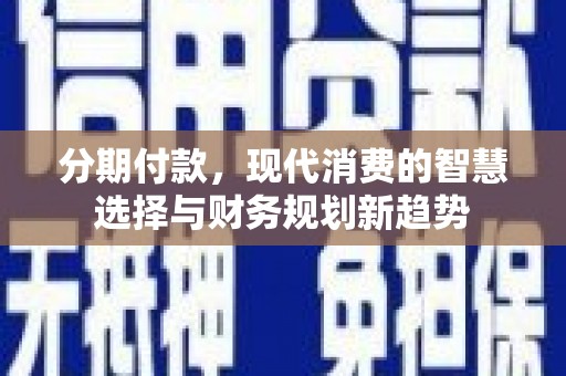 洪江分期付款，现代消费的智慧选择与财务规划新趋势