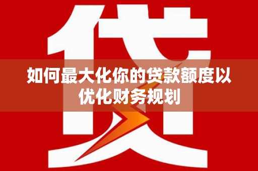 洪江如何最大化你的贷款额度以优化财务规划