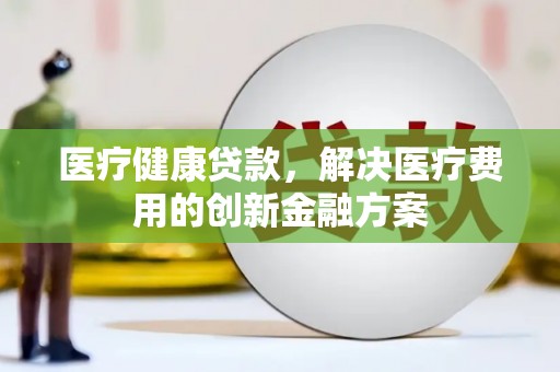 洪江医疗健康贷款，解决医疗费用的创新金融方案