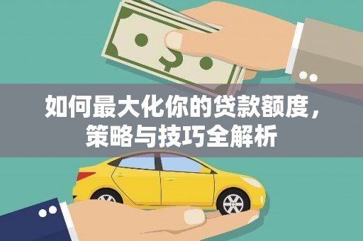 洪江如何最大化你的贷款额度，策略与技巧全解析