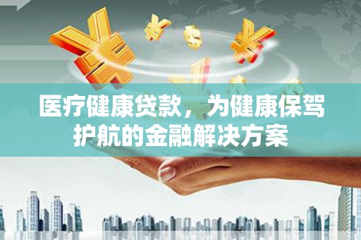 洪江医疗健康贷款，为健康保驾护航的金融解决方案