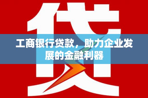 洪江工商银行贷款，助力企业发展的金融利器