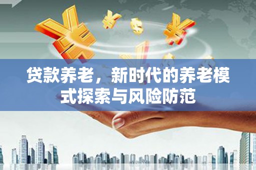 洪江贷款养老，新时代的养老模式探索与风险防范